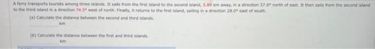 A ferry transports tourists among three islands. It sails from the first island to the second island, 5.89 km away, in a direction 37.0 north of east. It then sails from the second island
to the third island in a direction 74.5° west of north. Finally, it returns to the first island, sailing in a direction 28.0" east of south
(a) Calculate the distance between the second and third islands.
km
(b) Calculate the distance between the first and third islands.
km