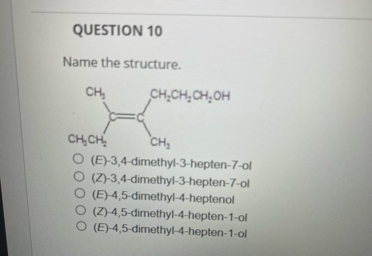 QUESTION 10
Name the structure.
CH₂
CH₂CH₂CH₂OH
CH₂CH₂
CH₂
O (E)-3,4-dimethyl-3-hepten-7-ol
O(Z)-3,4-dimethyl-3-hepten-7-ol
O (E)-4,5-dimethyl-4-heptenol
O (Z)-4,5-dimethyl-4-hepten-1-ol
O (E)-4,5-dimethyl-4-hepten-1-ol