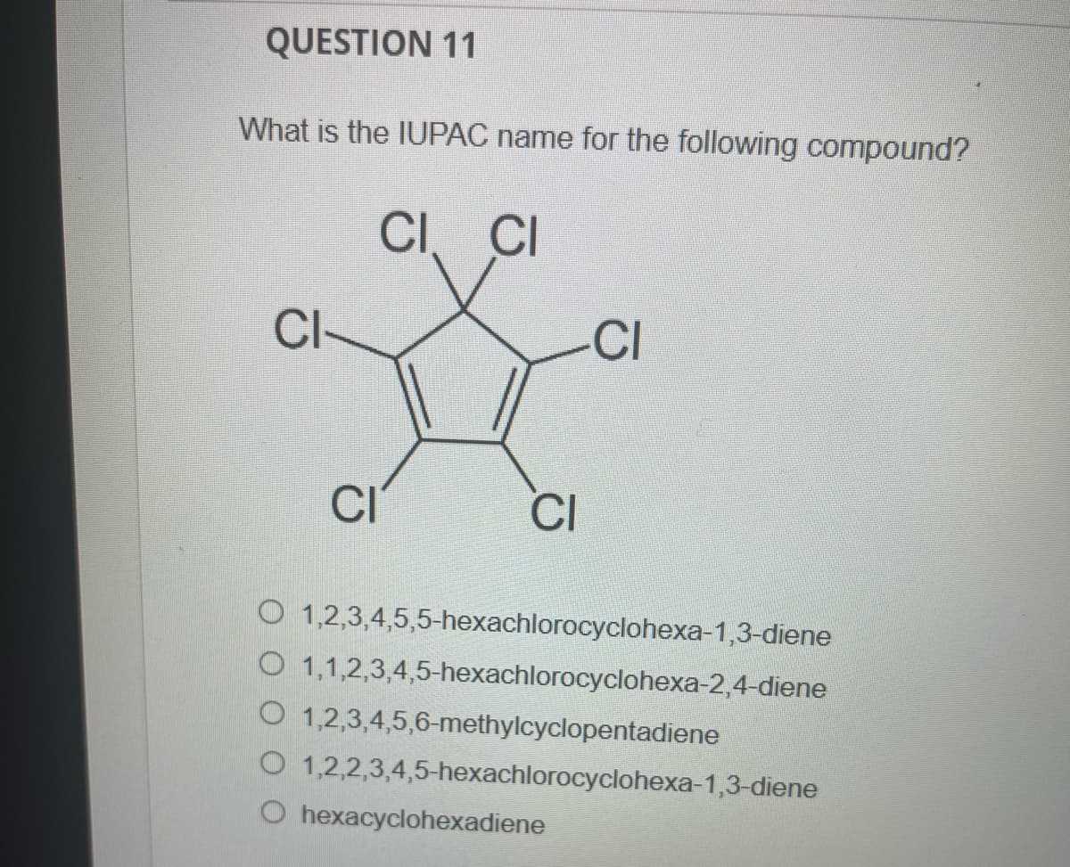 QUESTION 11
What is the IUPAC name for the following compound?
CI CI
CI
CI
She
CI
CI
O
1,2,3,4,5,5-hexachlorocyclohexa-1,3-diene
O 1,1,2,3,4,5-hexachlorocyclohexa-2,4-diene
O 1,2,3,4,5,6-methylcyclopentadiene
O 1,2,2,3,4,5-hexachlorocyclohexa-1,3-diene
hexacyclohexadiene