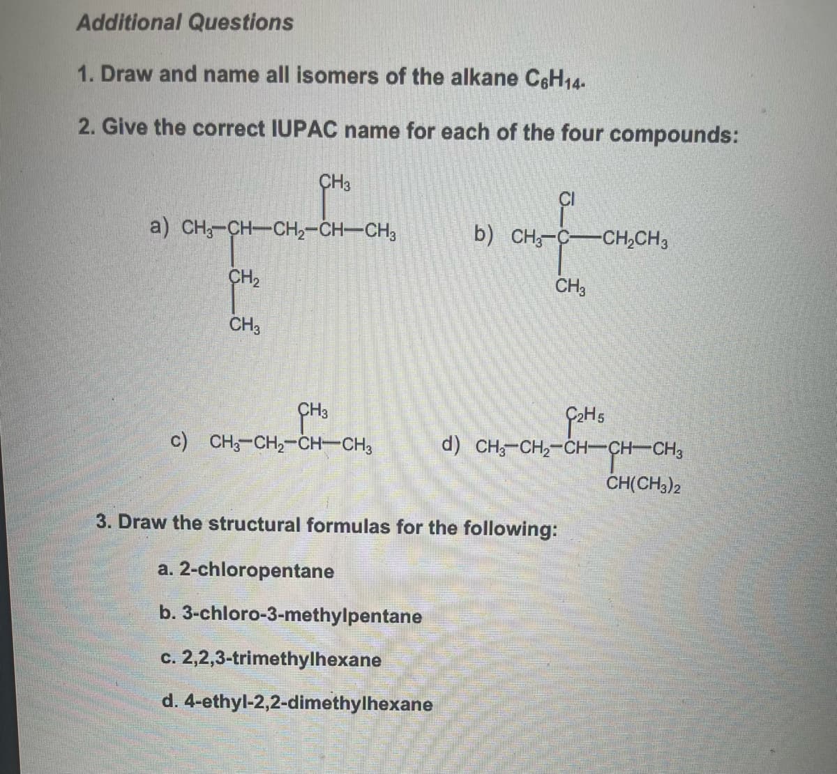 Additional Questions
1. Draw and name all isomers of the alkane C6H14-
2. Give the correct IUPAC name for each of the four compounds:
CH3
a) CH3-CH—CH,CHCH3
CH₂
CH3
c) CH3-CH₂-CH-CH3
CH3
c. 2,2,3-trimethylhexane
d. 4-ethyl-2,2-dimethylhexane
CI
b) CH3-C- -CH₂CH3
CH3
3. Draw the structural formulas for the following:
a. 2-chloropentane
b. 3-chloro-3-methylpentane
G₂H5
d) CHỖ CH,CHCHCH3
CH(CH3)2