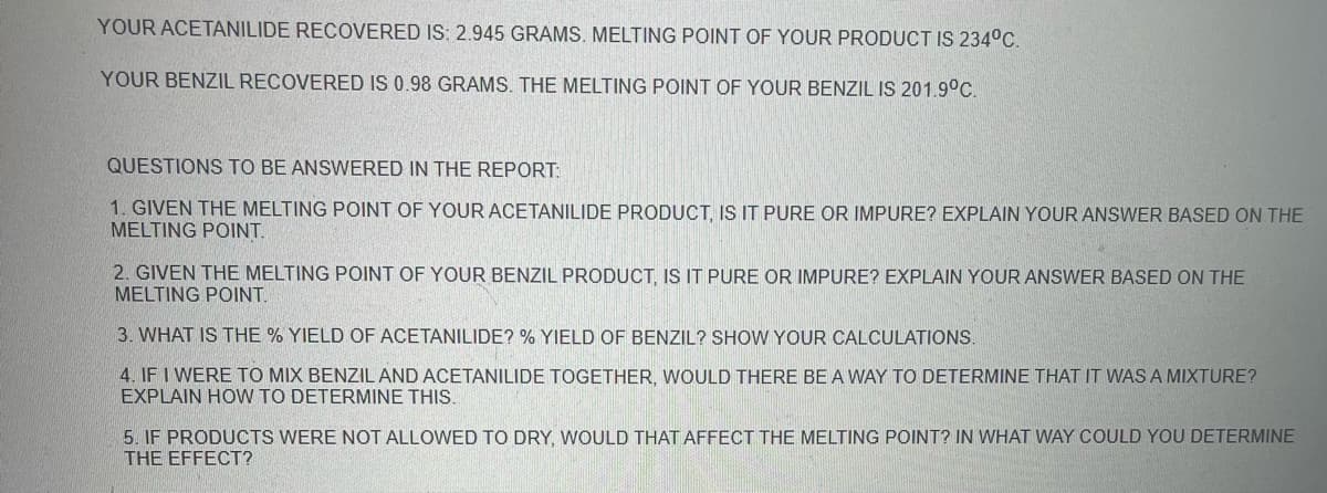YOUR ACETANILIDE RECOVERED IS: 2.945 GRAMS. MELTING POINT OF YOUR PRODUCT IS 234°C.
YOUR BENZIL RECOVERED IS 0.98 GRAMS. THE MELTING POINT OF YOUR BENZIL IS 201.9°C.
QUESTIONS TO BE ANSWERED IN THE REPORT:
1. GIVEN THE MELTING POINT OF YOUR ACETANILIDE PRODUCT, IS IT PURE OR IMPURE? EXPLAIN YOUR ANSWER BASED ON THE
MELTING POINT.
2. GIVEN THE MELTING POINT OF YOUR BENZIL PRODUCT, IS IT PURE OR IMPURE? EXPLAIN YOUR ANSWER BASED ON THE
MELTING POINT.
3. WHAT IS THE % YIELD OF ACETANILIDE? % YIELD OF BENZIL? SHOW YOUR CALCULATIONS.
4. IF I WERE TO MIX BENZIL AND ACETANILIDE TOGETHER, WOULD THERE BE A WAY TO DETERMINE THAT IT WAS A MIXTURE?
EXPLAIN HOW TO DETERMINE THIS.
5. IF PRODUCTS WERE NOT ALLOWED TO DRY, WOULD THAT AFFECT THE MELTING POINT? IN WHAT WAY COULD YOU DETERMINE
THE EFFECT?