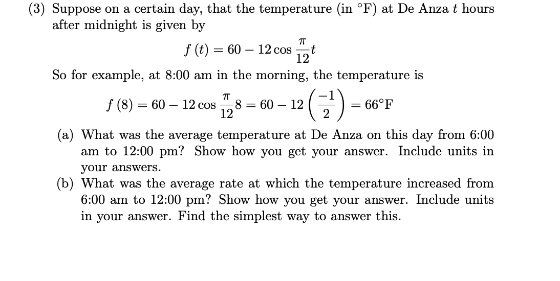 Suppose on a certain day, that the temperature (in °F) at De Anza t hours
after midnight is given by
f (t) = 60 – 12 cos
12
t
So for example, at 8:00 am in the morning, the temperature is
(금)
f (8) = 60 – 12 cos
-8 = 60 – 12
12
66°F
2
(a) What was the average temperature at De Anza on this day from 6:00
am to 12:00 pm? Show how you get your answer. Include units in
your answers.
(b) What was the average rate at which the temperature increased from
6:00 am to 12:00 pm? Show how you get your answer. Include units
in your answer. Find the simplest way to answer this.
