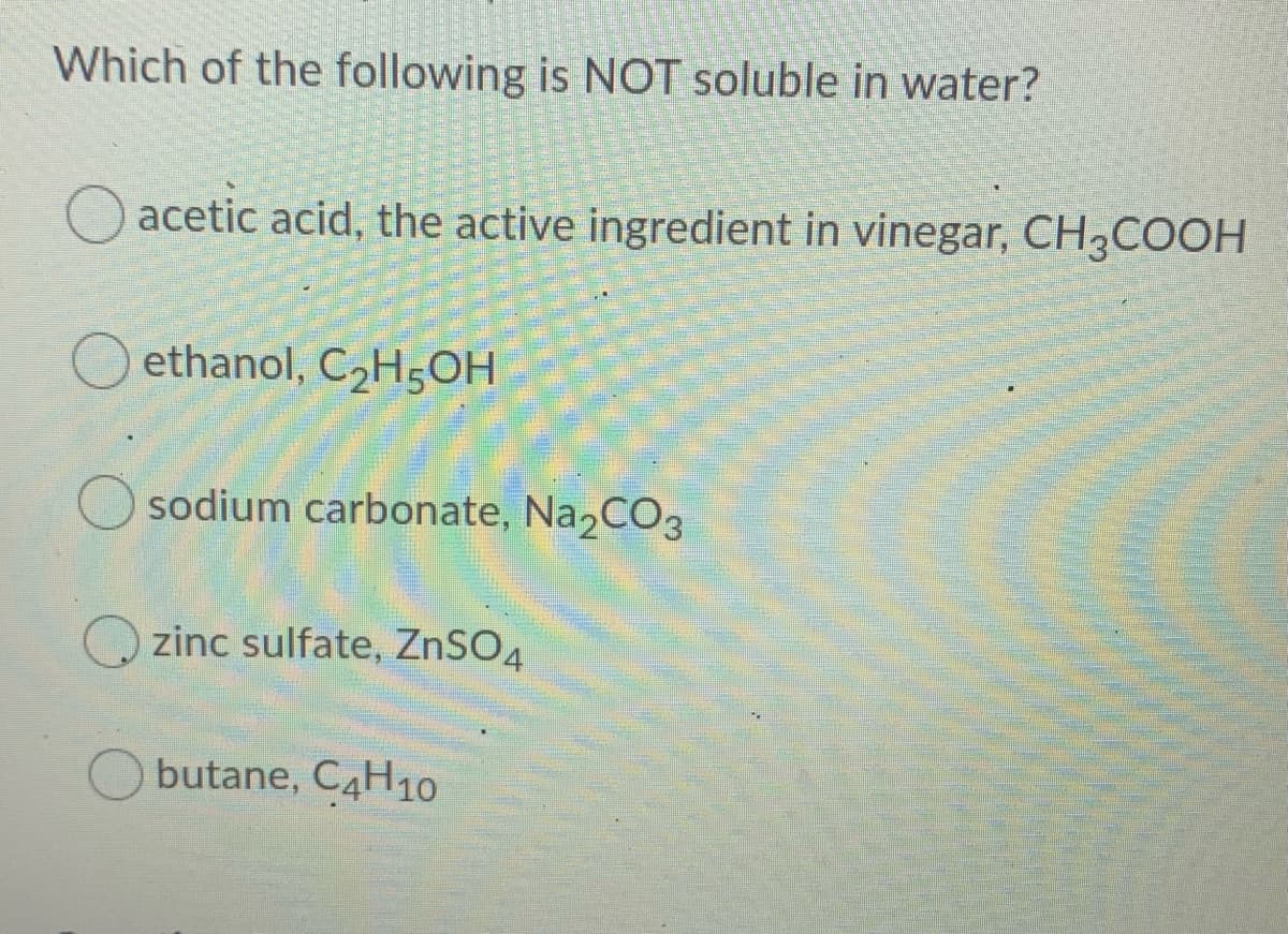 Which of the following is NOT soluble in water?
O acetic acid, the active ingredient in vinegar, CH3COOH
O ethanol, C,H;OH
sodium carbonate, Na2CO3
zinc sulfate, ZNSO4
butane, C4H1O
