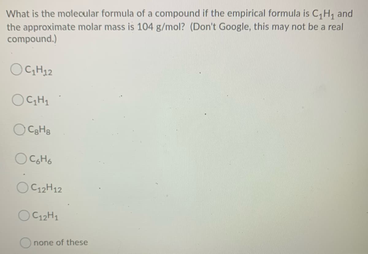 What is the molecular formula of a compound if the empirical formula is C,H, and
the approximate molar mass is 104 g/mol? (Don't Google, this may not be a real
compound.)
OGH12
OCH1
OC12H12
OC12H1
Onone of these
