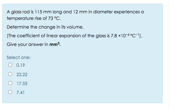 A glass rod is 115 mm long and 12 mm in diameter experiences a
temperature rise of 73 °C.
Determine the change in its volume.
[The coefficient of linear expansion of the glass is 7.8 x10-6 °C-l].
Give your answer in mm³.
Select one:
O 0.19
22.22
O 17.55
O 7.41
