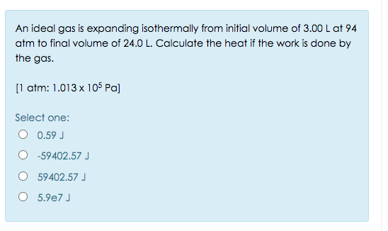 An ideal gas is expanding isothermally from initial volume of 3.00 L at 94
atm to final volume of 24.0 L. Calculate the heat if the work is done by
the gas.
[1 atm: 1.013 x 105 Pa]
Select one:
O 0.59 J
O -59402.57 J
59402.57 J
O 5.9e7 J
