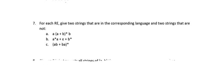 7. For each RE, give two strings that are in the corresponding language and two strings that are
not:
a. a (a + b)* b
b. a*a + e +b*
c. (ab + ba)*
** all etrinos of la L
