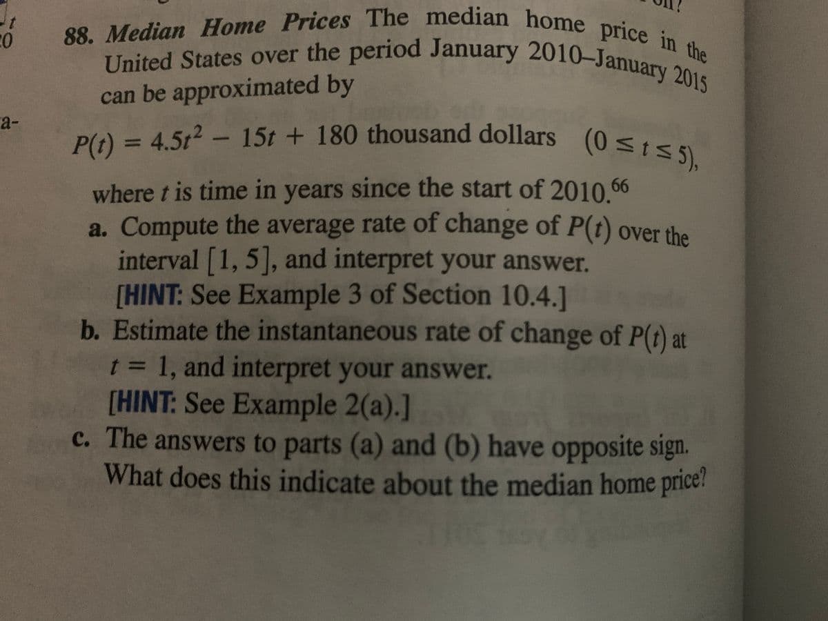 United States over the period January 2010-January 2015
88. Median Home Prices The median home price in the
P(t) = 4.5t2 - 15t + 180 thousand dollars (0 <tS 5),
can be approximated by
a-
P(t) = 4.5t2- 15t + 180 thousand dollars
(0St5),
where t is time in years since the start of 2010 66
a. Compute the average rate of change of P(t) over the
interval [1, 5], and interpret your answer.
[HINT: See Example 3 of Section 10.4.]
b. Estimate the instantaneous rate of change of P(t) at
t = 1, and interpret your answer.
[HINT: See Example 2(a).]
c. The answers to parts (a) and (b) have opposite sign.
What does this indicate about the median home price!
