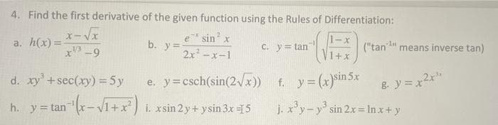 4. Find the first derivative of the given function using the Rules of Differentiation:
sin x
b. y=
2x -x-1
1-x
("tan" means inverse tan)
a. h(x) =
C. y= tan
x -9
+x
e. y=csch(sin(2 x))
h. y= tan (x-V1+x) i. xsin 2y+ ysin 3x 15
-1+x) i. xsin 2 y + ysin 3x 15
d. xy+sec(xy) = 5y
f. y= (x)sin 5x
8ソミx
= tanx-
j. x'y-y' sin 2x In x+ y
y=tan
