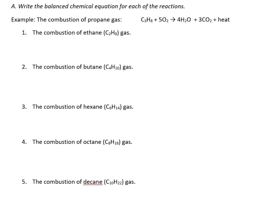 A. Write the balanced chemical equation for each of the reactions.
Example: The combustion of propane gas:
C3H3 + 502 → 4H2O + 3CO2 + heat
1. The combustion of ethane (C2H8) gas.
2. The combustion of butane (C4H10) gas.
3. The combustion of hexane (C6H14) gas.
4. The combustion of octane (C8H18) gas.
5. The combustion of decane (C10H22) gas.
