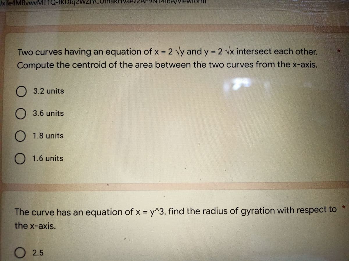 JxTe4MBvwvMT1Q-tKDfq2
HBA/VIE
Two curves having an equation of x = 2 √y and y = 2 √x intersect each other.
Compute the centroid of the area between the two curves from the x-axis.
O 3.2 units
O3.6 units
O 1.8 units
O 1.6 units
*
The curve has an equation of x = y^3, find the radius of gyration with respect to
the x-axis.
O 2.5