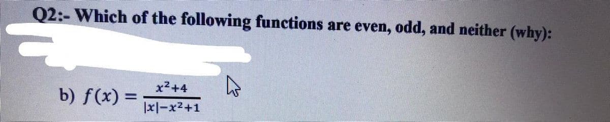 Q2:- Which of the following functions are even, odd, and neither (why):
x2+4
b) f(x) =
%3D
|xl-x2+1
