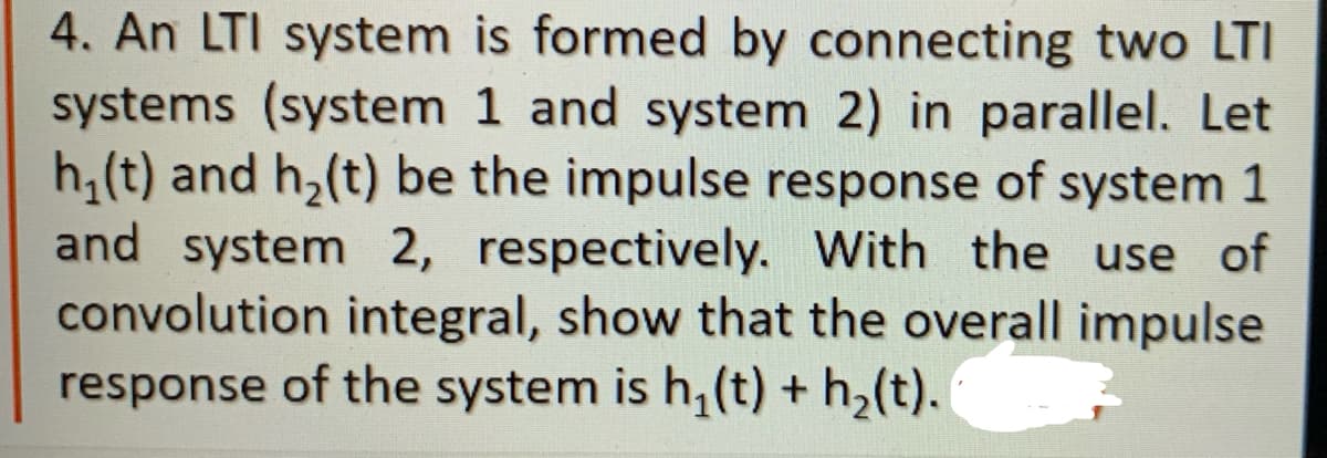 4. An LTI system is formed by connecting two LTI
systems (system 1 and system 2) in parallel. Let
h₁(t) and h₂(t) be the impulse response of system 1
and system 2, respectively. With the use of
convolution integral, show that the overall impulse
response of the system is h₂(t) + h₂(t).