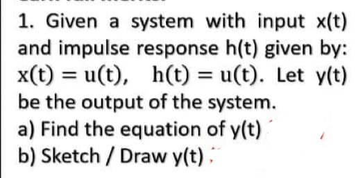 1. Given a system with input x(t)
and impulse response h(t) given by:
x(t) = u(t), h(t) = u(t). Let y(t)
be the output of the system.
a) Find the equation of y(t)
b) Sketch/Draw y(t);