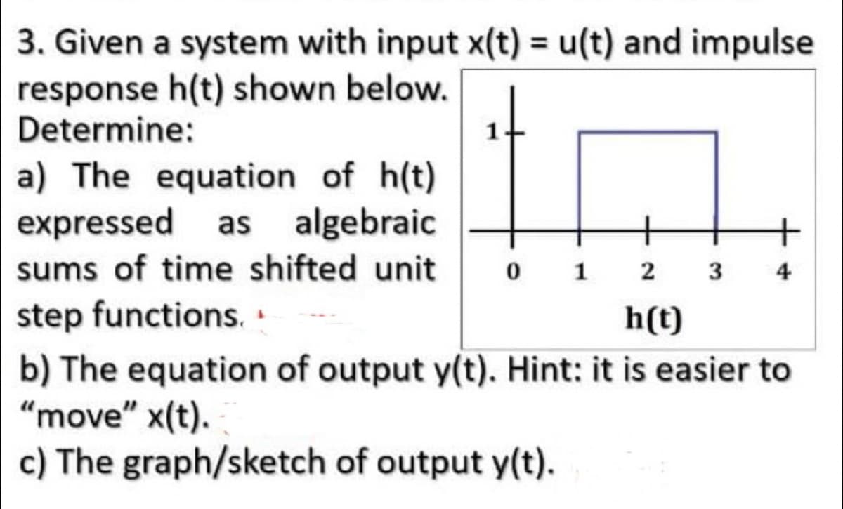 3. Given a system with input x(t) = u(t) and impulse
response h(t) shown below.
Determine:
a) The equation of h(t)
expressed as algebraic
sums of time shifted unit 0 1 2
step functions..
h(t)
3 4
b) The equation of output y(t). Hint: it is easier to
"move" x(t).
c) The graph/sketch of output y(t).
