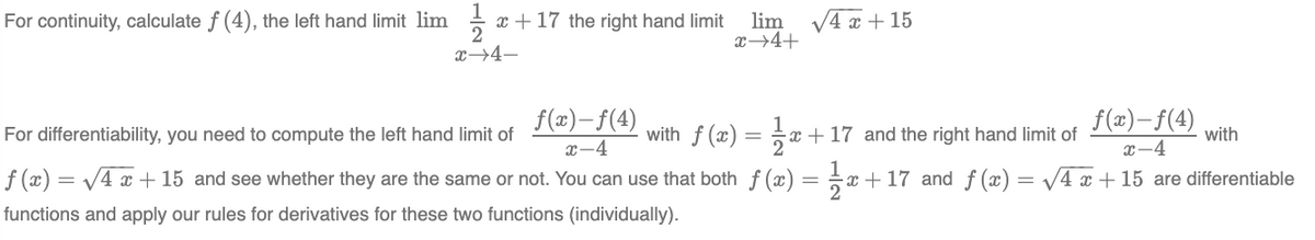 For continuity, calculate f (4), the left hand limit lim
1
2
x→4-
x + 17 the right hand limit lim √4x + 15
x →4+
f(x) =
=
f(x)-f(4)
x-4
For differentiability, you need to compute the left hand limit of
√4x + 15 and see whether they are the same or not. You can use that both f(x) =
functions and apply our rules for derivatives for these two functions (individually).
with f(x) = 1 x
f(x)-f(4)
x-4
x+17 and ƒ(x) = √4x +15 are differentiable
x+17 and the right hand limit of
with