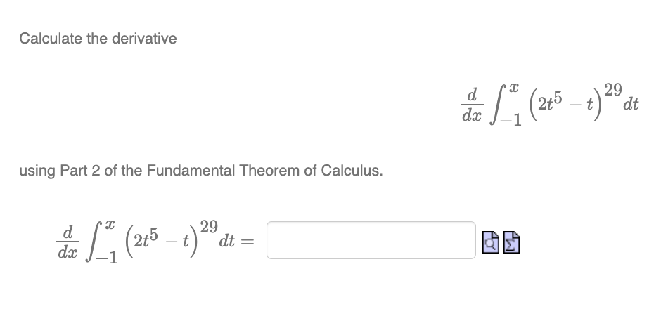 Calculate the derivative
using Part 2 of the Fundamental Theorem of Calculus.
d
dx
X
29
²₁ (215-1) ²0 dt
t
d
dx
To
X
-1
PLJ
29
(215-t) 20 dt