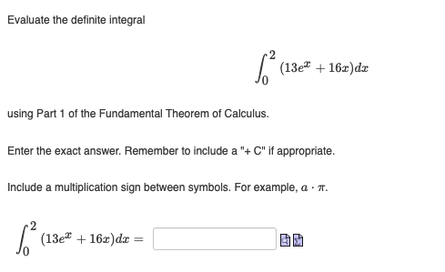 Evaluate the definite integral
1²
using Part 1 of the Fundamental Theorem of Calculus.
(13e + 16x) dx
Enter the exact answer. Remember to include a "+ C" if appropriate.
2
√² (13e* + 16x) dx =
Include a multiplication sign between symbols. For example, a . π.