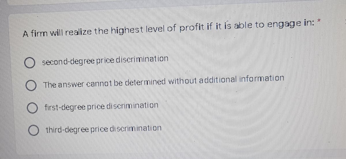 A firm will realize the highest level of profit if it is able to engage in: *
O second-degree price discrimination
O The answer cannot be determined without additional information
O first-degree price discrimination
O third-degree price discrimination

