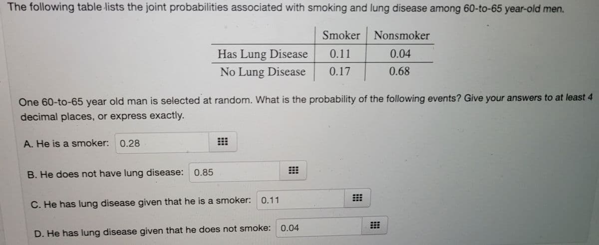 The following table lists the joint probabilities associated with smoking and lung disease among 60-to-65 year-old men.
Smoker Nonsmoker
Has Lung Disease
0.11
0.04
No Lung Disease
0.17
0.68
One 60-to-65 year old man is selected at random. What is the probability of the following events? Give your answers to at least 4
decimal places, or express exactly.
A. He is a smoker: 0.28
B. He does not have lung disease:
0.85
0.11
C. He has lung disease given that he is a smoker:
D. He has lung disease given that he does not smoke: 0.04
