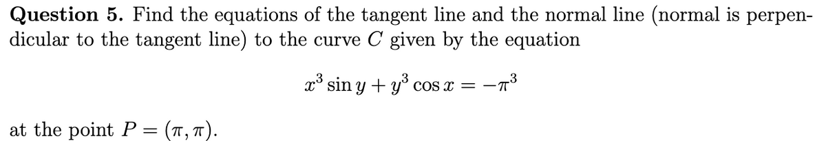 Question 5. Find the equations of the tangent line and the normal line (normal is perpen-
dicular to the tangent line) to the curve C given by the equation
x° sin y + y° cos x =
at the point P = (T, T).
