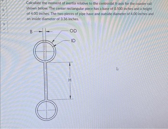 Calculate the moment of inertia relative to the centroidal X-axis for the coaster rail
shown below. The center rectangular piece has a base of 0.500 inches and a height
of 4.00 inches. The two pieces of pipe have and outside diameter of 4.00 inches and
6.
an inside diameter of 3.36 inches.
OD
ID
B.
