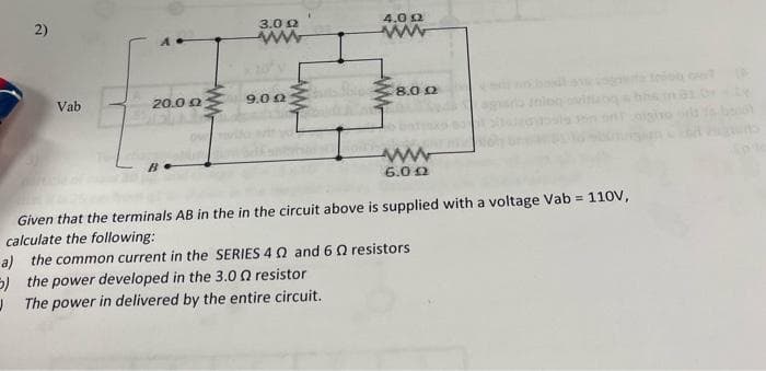 4.0 0
ww
2)
3.0 0
Vab
20.0 0
9.00
8.0 0
6.02
Given that the terminals AB in the in the circuit above is supplied with a voltage Vab =
calculate the following:
110V,
a) the common current in the SERIES 40 and 6 Q resistors
5) the power developed in the 3.0 0 resistor
J The power in delivered by the entire circuit.
