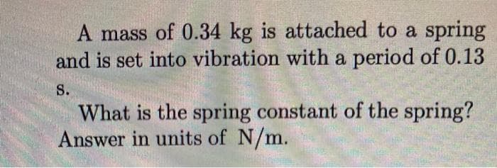A mass of 0.34 kg is attached to a spring
and is set into vibration with a period of 0.13
S.
What is the spring constant of the spring?
Answer in units of N/m.
