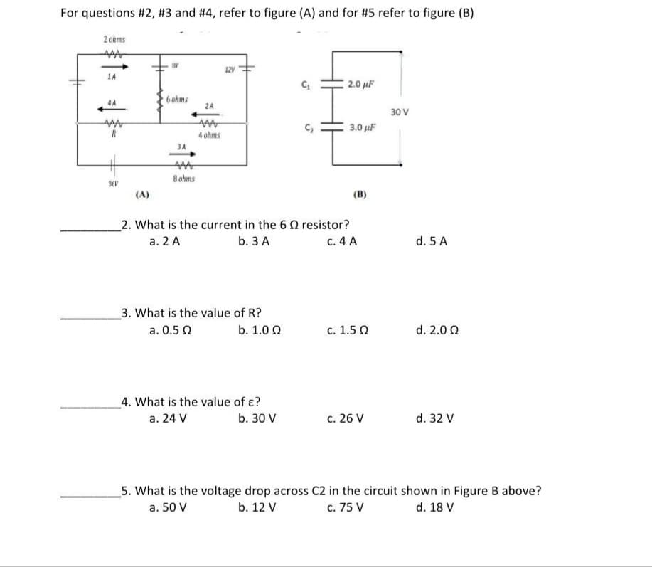 For questions #2, #3 and #4, refer to figure (A) and for #5 refer to figure (B)
2 ohms
12v
1A
2.0 µF
6 ohms
2A
30 V
c,
3.0 uF
4 ohms
3A
8 ohms
36V
(A)
(в)
2. What is the current in the 6 0 resistor?
c. 4 A
a. 2 A
b. 3 A
d. 5 A
3. What is the value of R?
a. 0.5 0
b. 1.0 0
с. 1.5 0
d. 2.0 Q
_4. What is the value of ɛ?
a. 24 V
b. 30 V
с. 26 V
d. 32 V
_5. What is the voltage drop across C2 in the circuit shown in Figure B above?
b. 12 V
c. 75 V
d. 18 V
a. 50 V
