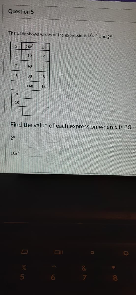 Question 5
The table shows values of the expressions 10x and 2.
10x
10
2
40
4
3
90
8
4
160
16
8.
10
12
Find the value of each expression when x is 10
2
10z?
&
7
8
