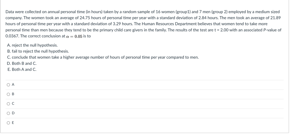 Data were collected on annual personal time (in hours) taken by a random sample of 16 women (group1) and 7 men (group 2) employed by a medium sized
company. The women took an average of 24.75 hours of personal time per year with a standard deviation of 2.84 hours. The men took an average of 21.89
hours of personal time per year with a standard deviation of 3.29 hours. The Human Resources Department believes that women tend to take more
personal time than men because they tend to be the primary child care givers in the family. The results of the test are t = 2.00 with an associated P-value of
0.0367. The correct conclusion at a =
0.05 is to
A. reject the null hypothesis.
B. fail to reject the null hypothesis.
C. conclude that women take a higher average number of hours of personal time per year compared to men.
D. Both B and C.
E. Both A and C.
O A
O
O
O
B
D
ΟΕ