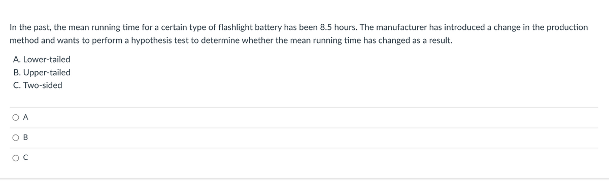 In the past, the mean running time for a certain type of flashlight battery has been 8.5 hours. The manufacturer has introduced a change in the production
method and wants to perform a hypothesis test to determine whether the mean running time has changed as a result.
A. Lower-tailed
B. Upper-tailed
C. Two-sided
O
A
B
O C