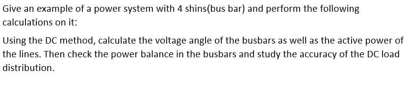 Give an example of a power system with 4 shins(bus bar) and perform the following
calculations on it:
Using the DC method, calculate the voltage angle of the busbars as well as the active power of
the lines. Then check the power balance in the busbars and study the accuracy of the DC load
distribution.
