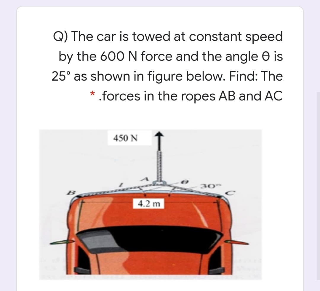 Q) The car is towed at constant speed
by the 600 N force and the angle e is
25° as shown in figure below. Find: The
.forces in the ropes AB and AC
450 N
30°
4.2 m
