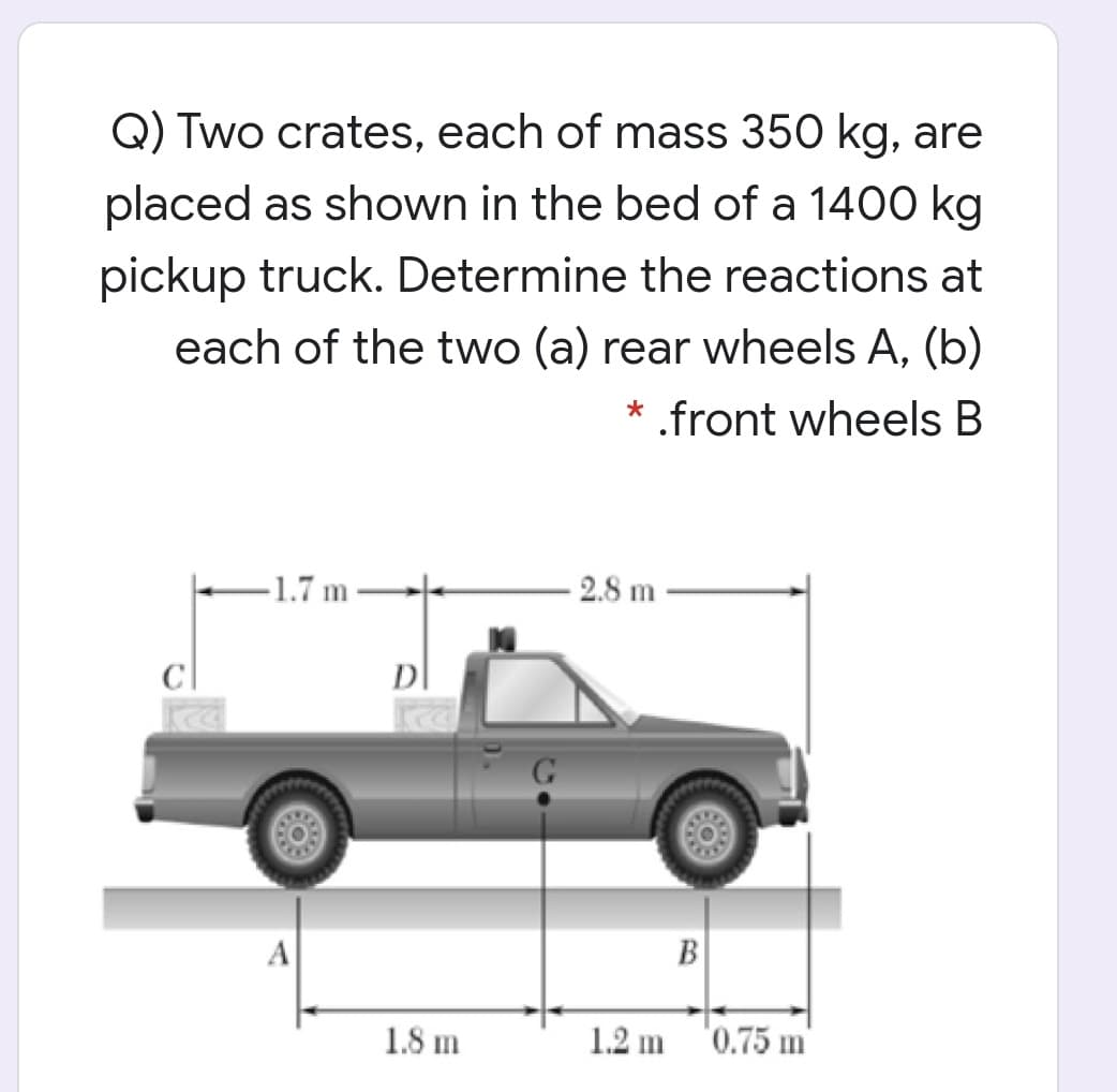 Q) Two crates, each of mass 350 kg, are
placed as shown in the bed of a 1400 kg
pickup truck. Determine the reactions at
each of the two (a) rear wheels A, (b)
* .front wheels B
-1.7 m
2.8 m
D
G
A
B
1.8 m
1.2 m
'0.75 m

