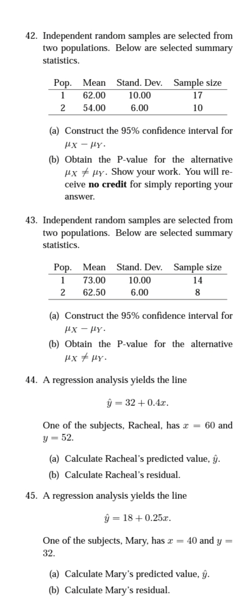 42. Independent random samples are selected from
two populations. Below are selected summary
statistics.
Рop.
Mean Stand. Dev. Sample size
1
62.00
10.00
17
54.00
6.00
10
(a) Construct the 95% confidence interval for
µx - HY.
(b) Obtain the P-value for the alternative
µx # µy. Show your work. You will re-
ceive no credit for simply reporting your
answer.
43. Independent random samples are selected from
two populations. Below are selected summary
statistics.
Pop. Mean Stand. Dev. Sample size
1
73.00
10.00
14
2
62.50
6.00
8
(a) Construct the 95% confidence interval for
Hx – Hy.
(b) Obtain the P-value for the alternative
µx + µY.
44. A regression analysis yields the line
ŷ = 32 + 0.4x.
One of the subjects, Racheal, has x = 60 and
y = 52.
(a) Calculate Racheal's predicted value, ŷ.
(b) Calculate Racheal's residual.
45. A regression analysis yields the line
ŷ = 18 + 0.25x.
One of the subjects, Mary, has x = 40 and y
32.
(a) Calculate Mary's predicted value, ĝŷ.
(b) Calculate Mary's residual.
