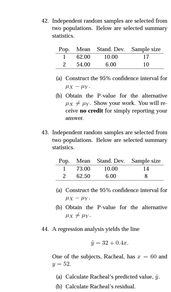 42. Independent random samples are selected from
two populations. Below are selected summary
statistics.
Pop. Mean Stand. Dev. Sample size
1
62.00
10.00
17
2
54.00
6.00
10
(a) Construct the 95% confidence interval for
Hx - HY.
(b) Obtain the P-value for the alternative
µx + HY. Show your work. You will re-
ceive no credit for simply reporting your
answer.
43. Independent random samples are selected from
two populations. Below are selected summary
statistics.
Pop. Mean Stand. Dev. Sample size
1
73.00
10.00
14
2
62.50
6.00
8
(a) Construct the 95% confidence interval for
Hx - HY.
(b) Obtain the P-value for the alternative
µx + µY.
44. A regression analysis yields the line
ŷ = 32 + 0.4x.
One of the subjects, Racheal, has x
y = 52.
60 and
(a) Calculate Racheal's predicted value, ŷ.
(b) Calculate Racheal's residual.
