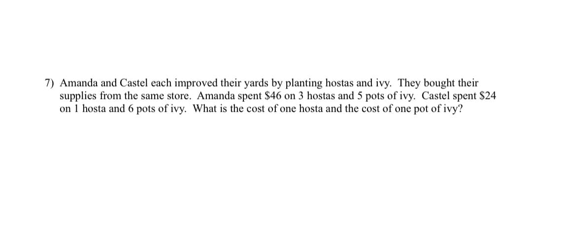 7) Amanda and Castel each improved their yards by planting hostas and ivy. They bought their
supplies from the same store. Amanda spent $46 on 3 hostas and 5 pots of ivy. Castel spent $24
on 1 hosta and 6 pots of ivy. What is the cost of one hosta and the cost of one pot of ivy?