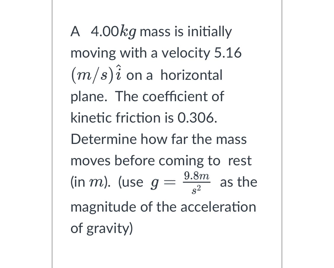 A 4.00kg mass is initially
moving with a velocity 5.16
(m/s)i on a horizontal
plane. The coefficient of
kinetic friction is 0.306.
Determine how far the mass
moves before coming to rest
(in m). (use g
as the
-
9.8m
s²
magnitude of the acceleration
of gravity)