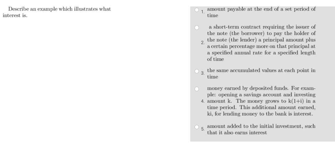 Describe an example which illustrates what
interest is.
O amount payable at the end of a set period of
1.
time
O
2.
a short-term contract requiring the issuer of
the note (the borrower) to pay the holder of
the note (the lender) a principal amount plus
a certain percentage more on that principal at
a specified annual rate for a specified length
of time
the same accumulated values at each point in
time
money earned by deposited funds. For exam-
ple: opening a savings account and investing
4. amount k. The money grows to k(1+i) in a
time period. This additional amount earned,
ki, for lending money to the bank is interest.
5.
amount added to the initial investment, such
that it also earns interest