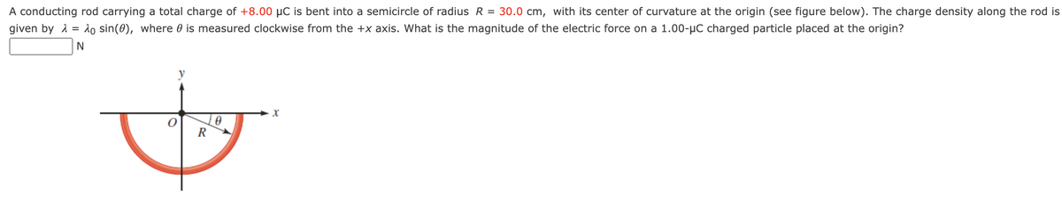 A conducting rod carrying a total charge of +8.00 µC is bent into a semicircle of radius R = 30.0 cm, with its center of curvature at the origin (see figure below). The charge density along the rod is
given by λ = o sin(0), where is measured clockwise from the +x axis. What is the magnitude of the electric force on a 1.00-μC charged particle placed at the origin?
N
R
t
x