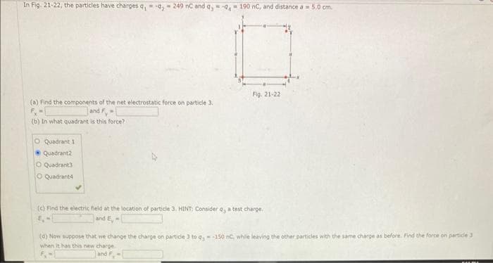 In Fig. 21-22, the particles have charges q₁ q2 249 nC and q,-9, 190 nC, and distance a 5.0 cm.
(a) Find the components of the net electrostatic force on particle 3.
and F-
(b) In what quadrant is this force?
O Quadrant 1
Quadrant2
O Quadrant3
O Quadrant4
Fig. 21-22
(c) Find the electric field at the location of particle 3. HINT: Consider a, a test charge.
and E,-
(d) Now suppose that we change the charge on particle 3 to q-150 nC, while leaving the other particles with the same charge as before. Find the force on particle 3
when it has this new charge...
and F