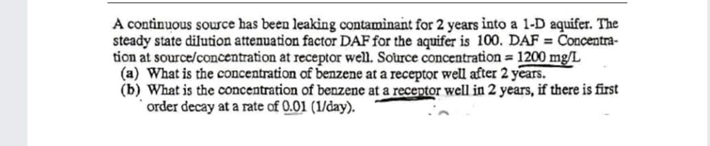 A continuous source has been leaking contaminant for 2 years into a 1-D aquifer. The
steady state dilution attenuation factor DAF for the aquifer is 100. DAF = Concentra-
tion at source/concentration at receptor well. Source concentration 1200 mg/L
(a) What is the concentration of benzene at a receptor well after 2 years.
(b) What is the concentration of benzene at a receptor well in 2 years, if there is first
order decay at a rate of 0.01 (1/day).
