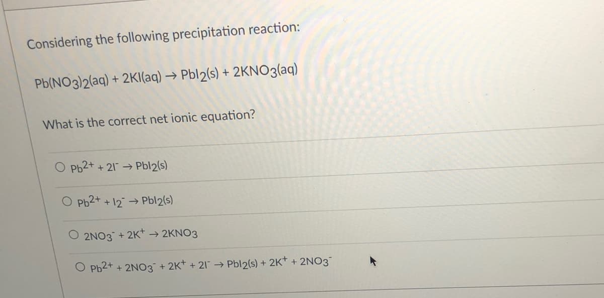 Considering the following precipitation reaction:
Pb(NO3)2(aq) + 2KI(aq) → Pbl2(s) + 2KNO3(aq)
What is the correct net ionic equation?
Pb2+ + 21 → Pbl2(s)
Pb2+ + 12→
Pbl2(s)
O 2NO3 + 2K* → 2KNO3
O Pb2+ + 2N03¯+ 2K* + 21¯ → Pbl2(s) + 2K* + 2NO3
