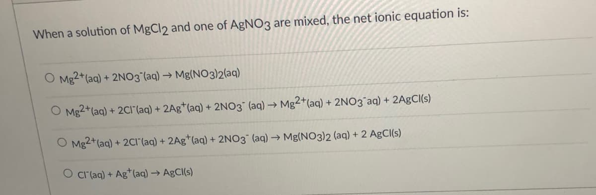 When a solution of MgCl2 and one of AgNO3 are mixed, the net ionic equation is:
O Mg2+(aq) + 2NO3°(aq) → Mg(NO3)2(aq)
O Mg2+(aq) + 2CI"(aq) + 2Ag*(aq) + 2NO3¯ (aq) →
Mg2+(aq) + 2N03°aq) + 2AgCl(s)
O Mg2+(aq) + 2CI(aq) + 2Ag*(aq) + 2NO3 (aq) → Mg(NO3)2 (aq) + 2 AgCI(s)
O cr(aq) + Ag*(aq) → AgCl(s)
