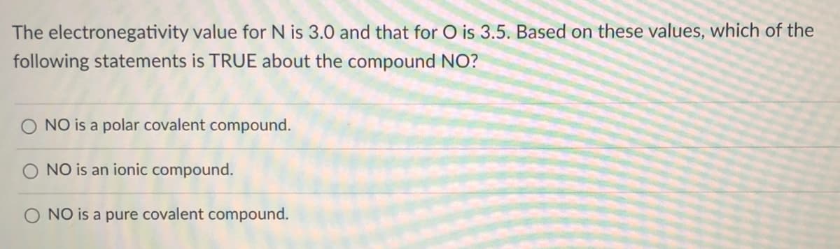 The electronegativity value for N is 3.0 and that for O is 3.5. Based on these values, which of the
following statements is TRUE about the compound NO?
NO is a polar covalent compound.
NO is an ionic compound.
O NO is a pure covalent compound.
