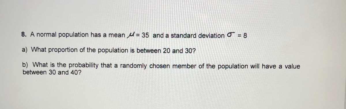 8. A normal population has a mean = 35 and a standard deviation o = 8
a) What proportion of the population is between 20 and 30?
b) What is the probability that a randomly chosen member of the population will have a value
between 30 and 40?
