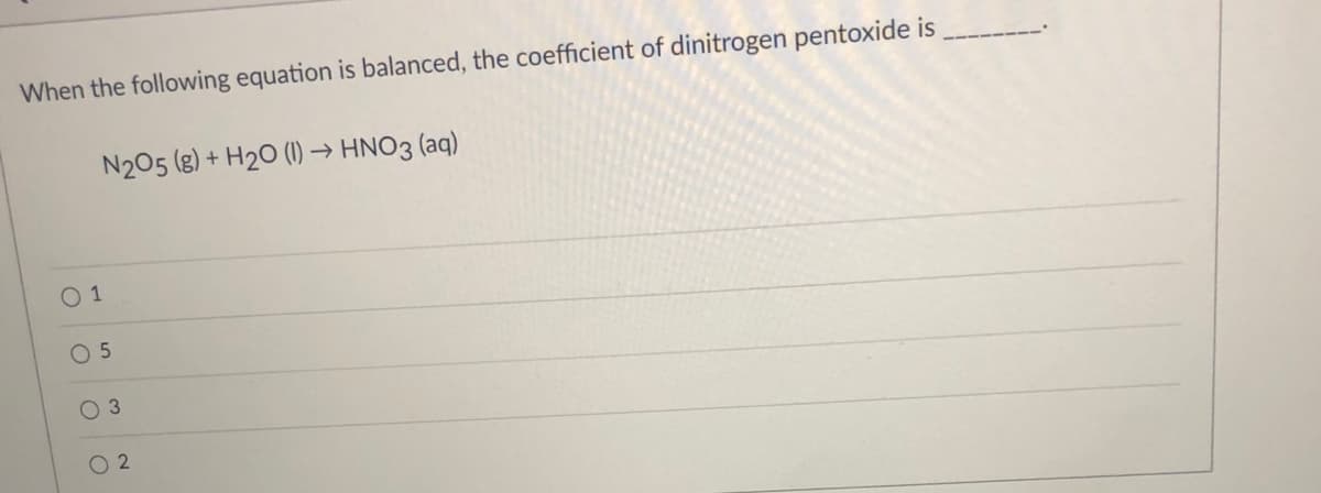 When the following equation is balanced, the coefficient of dinitrogen pentoxide is
N205 (g) + H2O (1) → HNO3 (aq)
O 1
O 5
O 3
O 2
