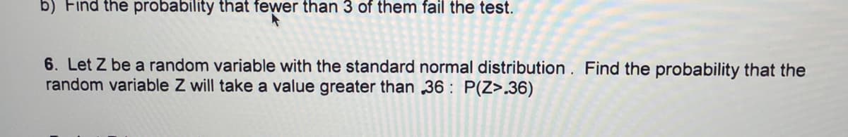 b) Find the probability that fewer than 3 of them fail the test.
6. Let Z be a random variable with the standard normal distribution. Find the probability that the
random variable Z will take a value greater than 36 : P(Z>.36)
