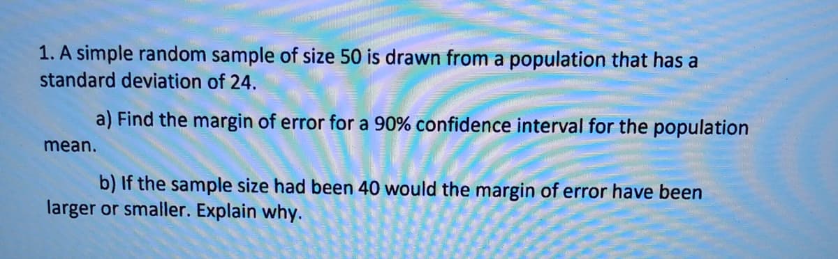 1. A simple random sample of size 50 is drawn from a population that has a
standard deviation of 24.
a) Find the margin of error for a 90% confidence interval for the population
mean.
b) If the sample size had been 40 would the margin of error have been
larger or smaller. Explain why.
